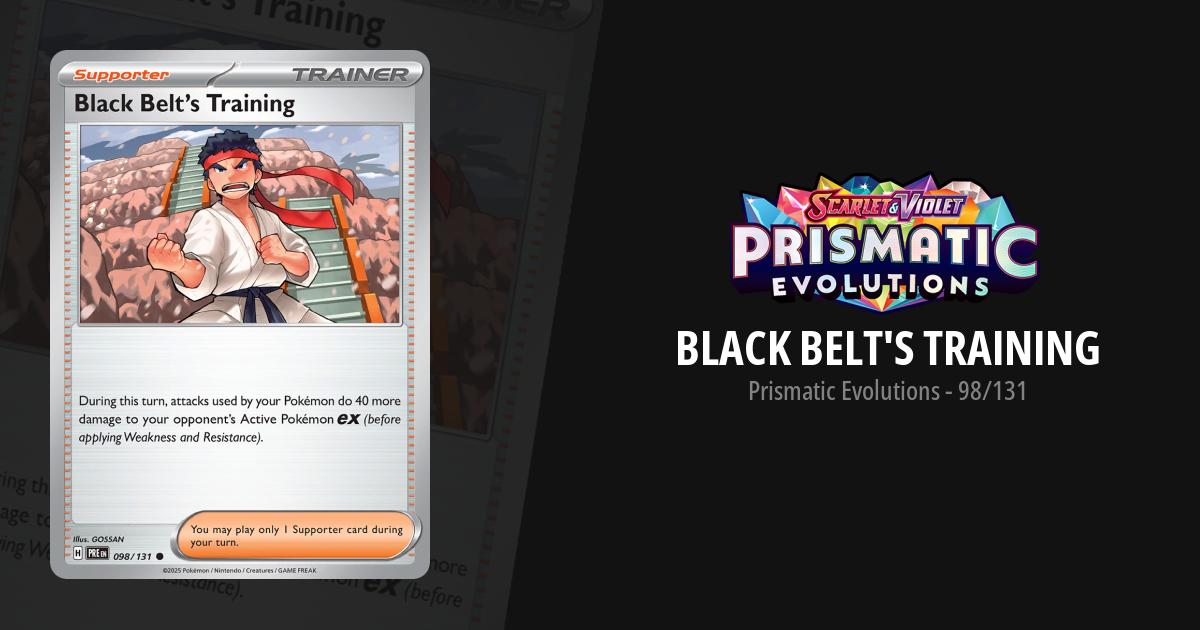 black belt training pokemon card Belt's Cards Price Guide damage done by your Pokemon to your opponents Pokemon ex by your attacks is increased by 40 (before applying Weakness and Resistance)You may play only 1 Supporter card during your turn. Black Belt's Training Prismatic Evolutions